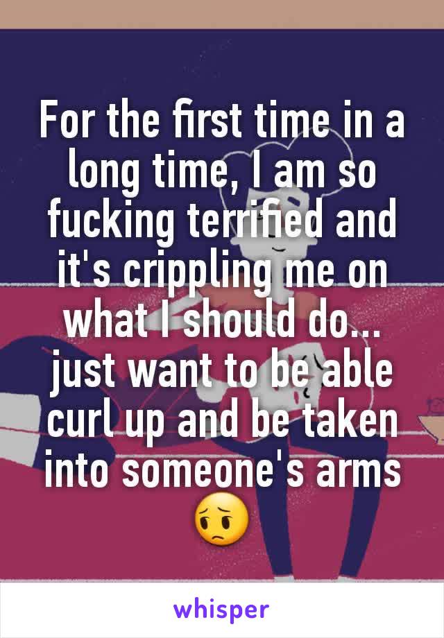 For the first time in a long time, I am so fucking terrified and it's crippling me on what I should do... just want to be able curl up and be taken into someone's arms 😔