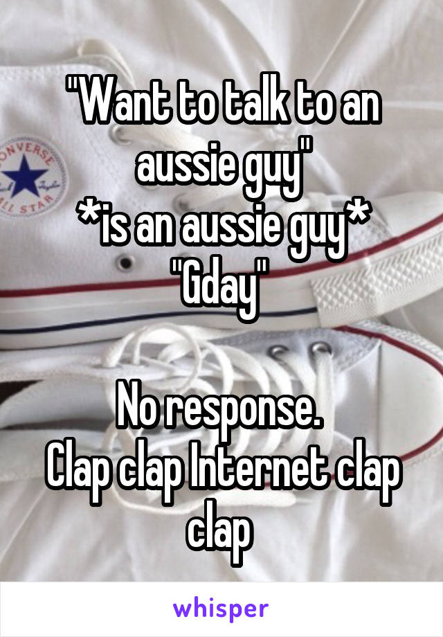 "Want to talk to an aussie guy"
*is an aussie guy*
"Gday" 

No response. 
Clap clap Internet clap clap 