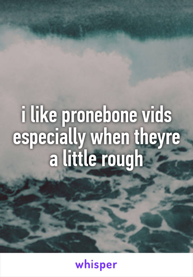 i like pronebone vids especially when theyre a little rough