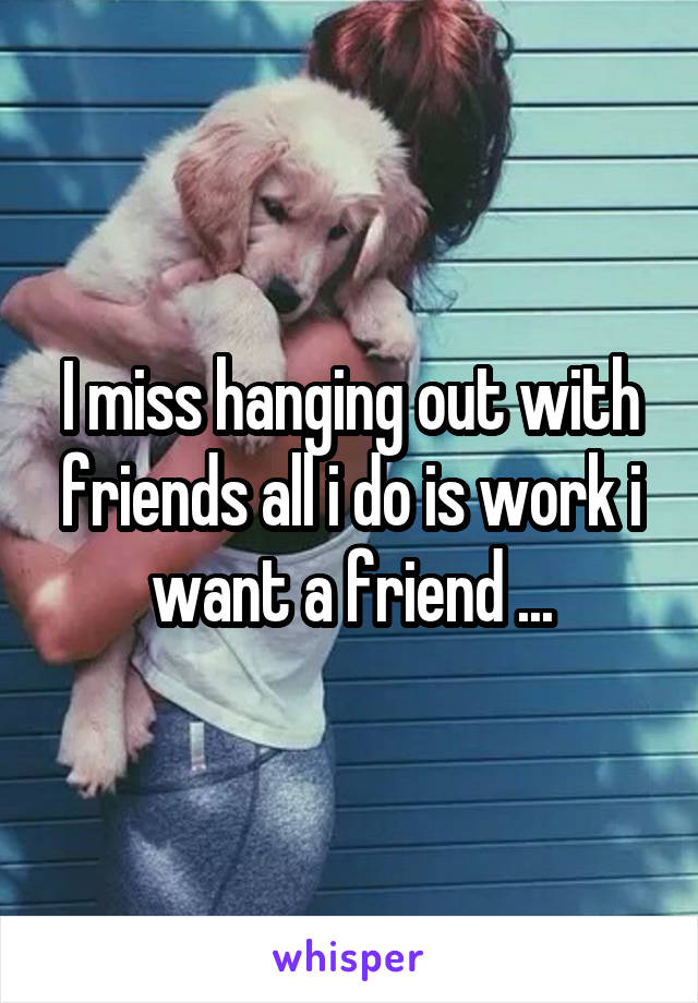 I miss hanging out with friends all i do is work i want a friend ...