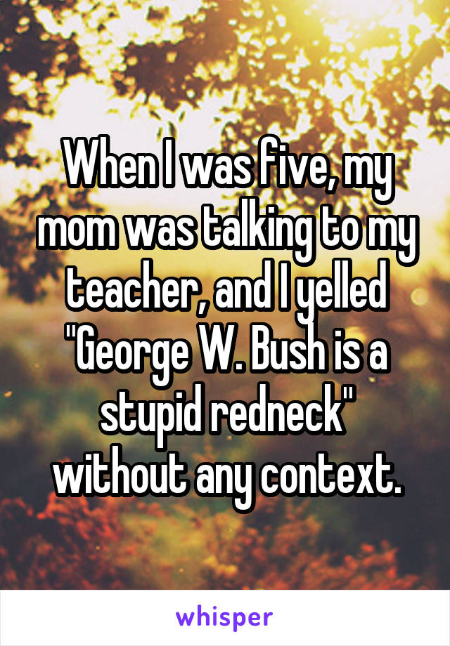When I was five, my mom was talking to my teacher, and I yelled "George W. Bush is a stupid redneck" without any context.