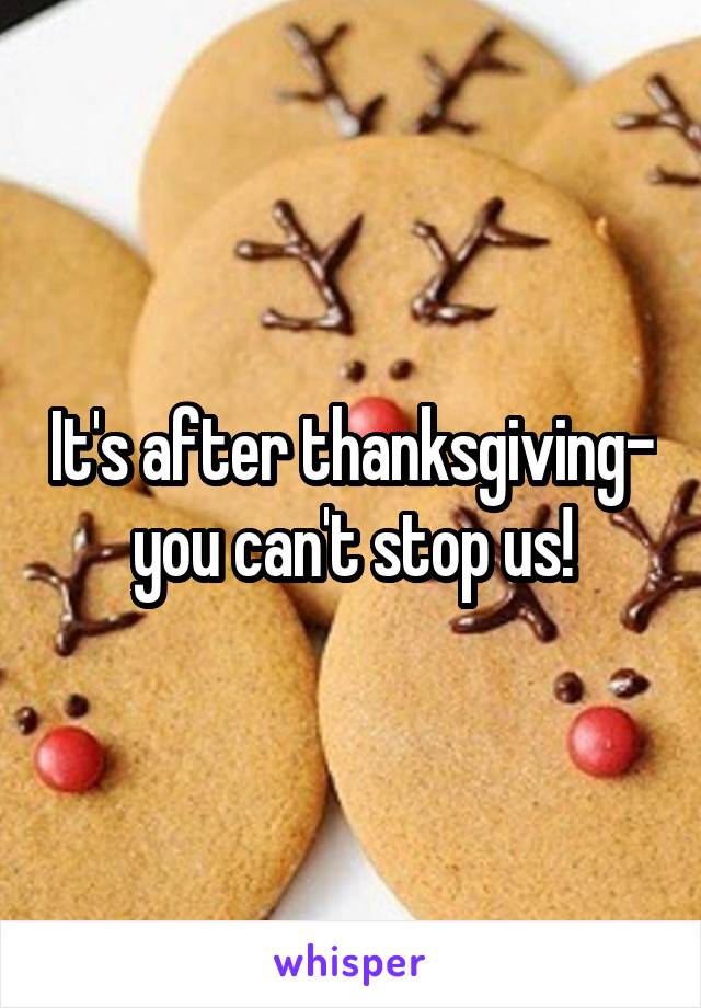 It's after thanksgiving- you can't stop us!