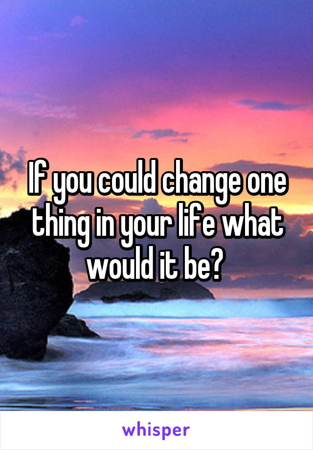 If you could change one thing in your life what would it be? 