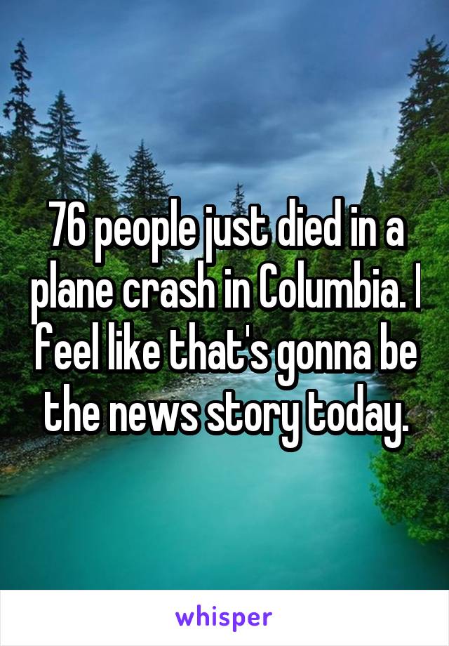 76 people just died in a plane crash in Columbia. I feel like that's gonna be the news story today.