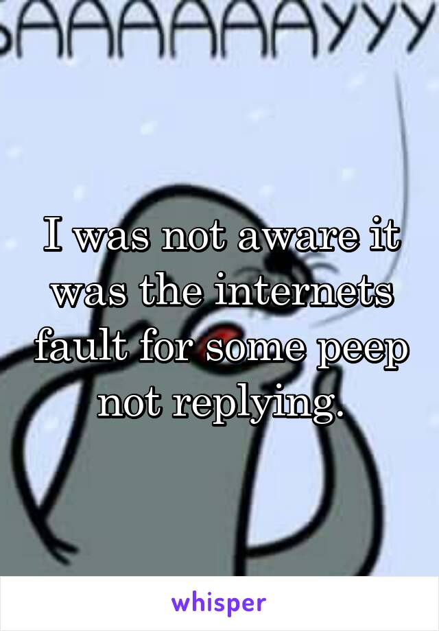 I was not aware it was the internets fault for some peep not replying.