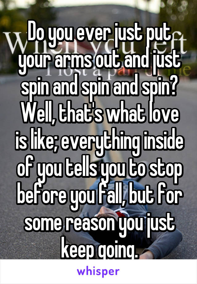 Do you ever just put your arms out and just spin and spin and spin? Well, that's what love is like; everything inside of you tells you to stop before you fall, but for some reason you just keep going.