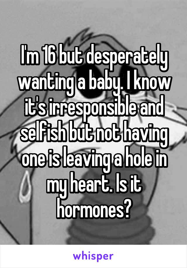 I'm 16 but desperately wanting a baby. I know it's irresponsible and selfish but not having one is leaving a hole in my heart. Is it hormones?