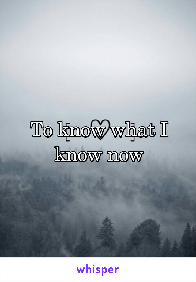 To know what I know now