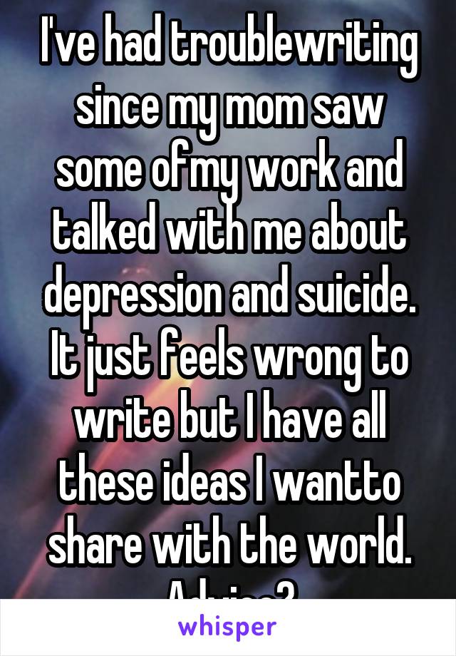 I've had troublewriting since my mom saw some ofmy work and talked with me about depression and suicide. It just feels wrong to write but I have all these ideas I wantto share with the world. Advice?