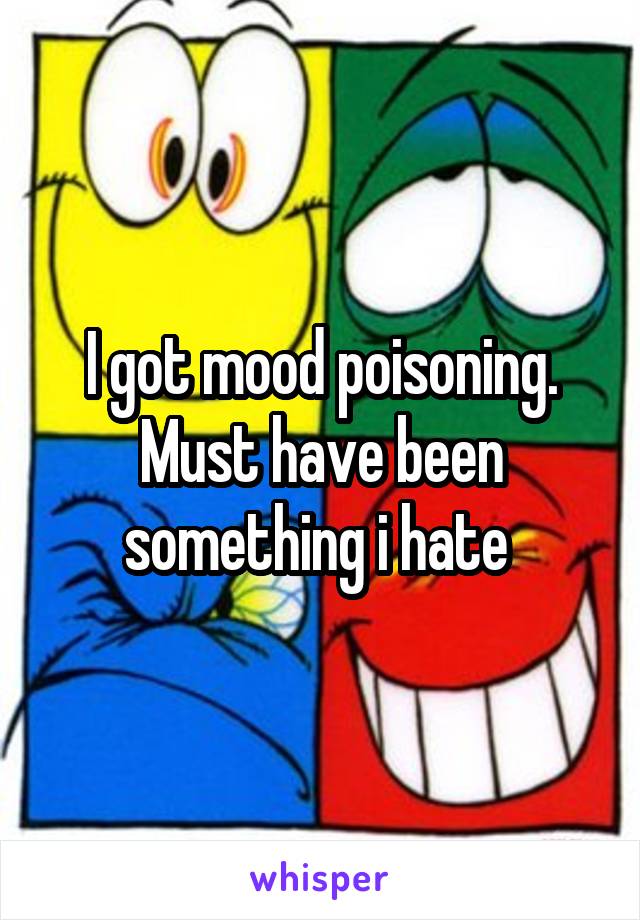 I got mood poisoning. Must have been something i hate 