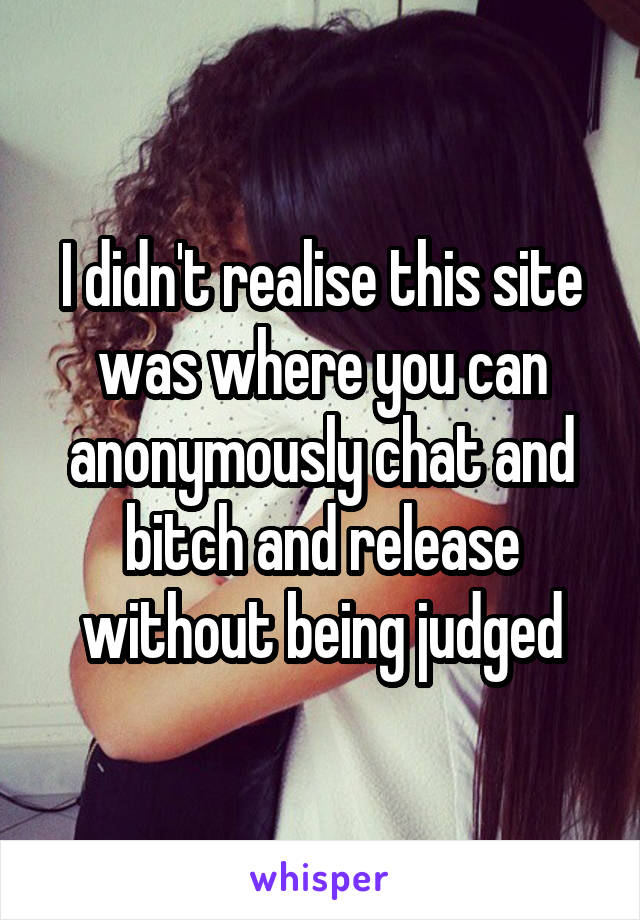 I didn't realise this site was where you can anonymously chat and bitch and release without being judged