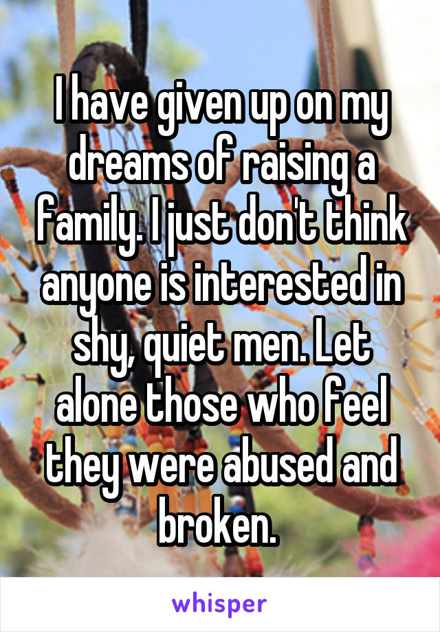 I have given up on my dreams of raising a family. I just don't think anyone is interested in shy, quiet men. Let alone those who feel they were abused and broken. 