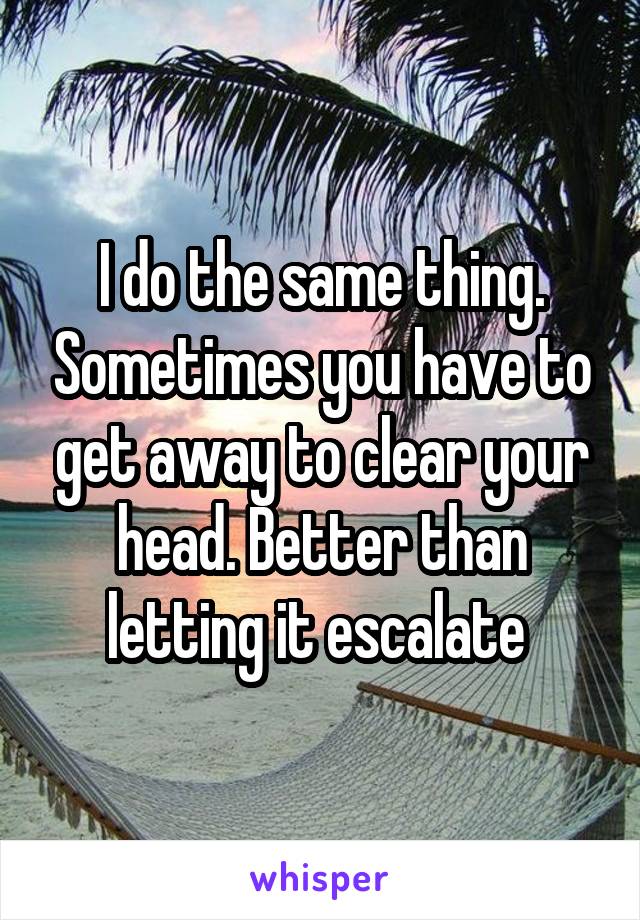 I do the same thing. Sometimes you have to get away to clear your head. Better than letting it escalate 