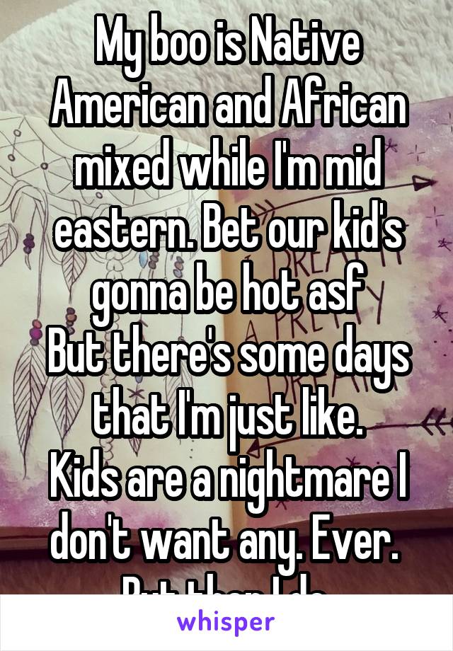 My boo is Native American and African mixed while I'm mid eastern. Bet our kid's gonna be hot asf
But there's some days that I'm just like.
Kids are a nightmare I don't want any. Ever. 
But then I do.