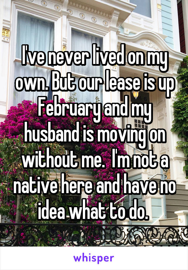 I've never lived on my own. But our lease is up February and my husband is moving on without me.  I'm not a native here and have no idea what to do. 