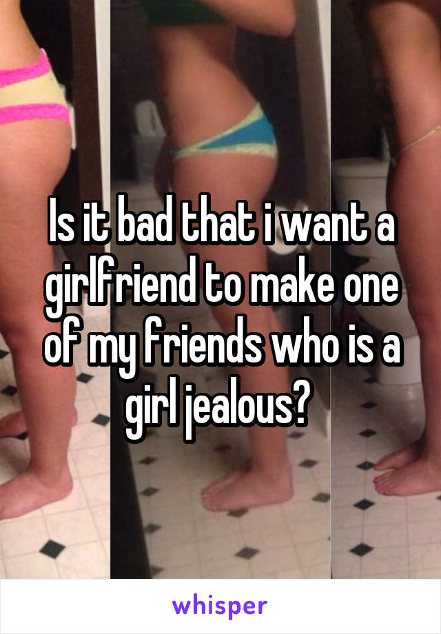 Is it bad that i want a girlfriend to make one of my friends who is a girl jealous? 