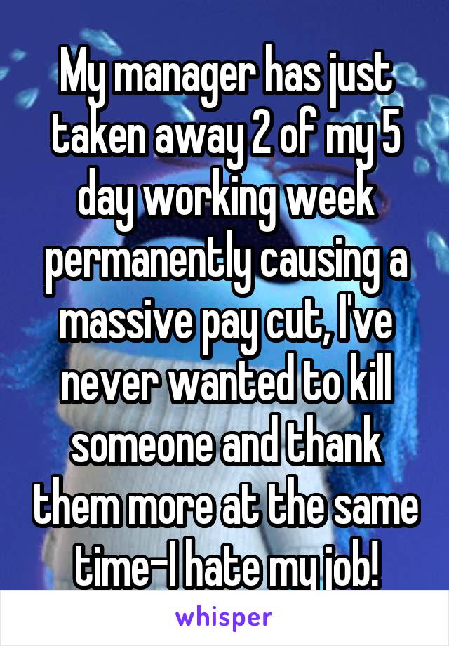 My manager has just taken away 2 of my 5 day working week permanently causing a massive pay cut, I've never wanted to kill someone and thank them more at the same time-I hate my job!