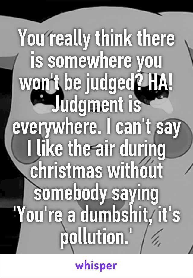 You really think there is somewhere you won't be judged? HA! Judgment is everywhere. I can't say I like the air during christmas without somebody saying 'You're a dumbshit, it's pollution.'