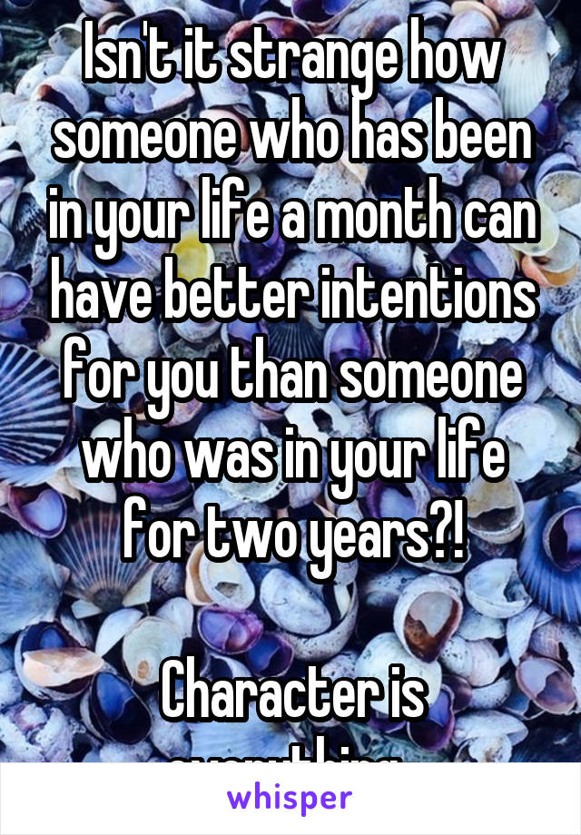 Isn't it strange how someone who has been in your life a month can have better intentions for you than someone who was in your life for two years?!

Character is everything. 