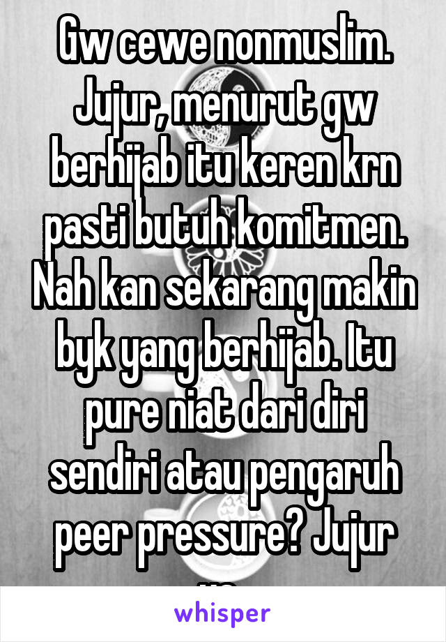 Gw cewe nonmuslim. Jujur, menurut gw berhijab itu keren krn pasti butuh komitmen. Nah kan sekarang makin byk yang berhijab. Itu pure niat dari diri sendiri atau pengaruh peer pressure? Jujur ya..