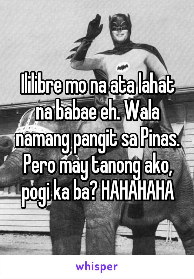 Ililibre mo na ata lahat na babae eh. Wala namang pangit sa Pinas. Pero may tanong ako, pogi ka ba? HAHAHAHA