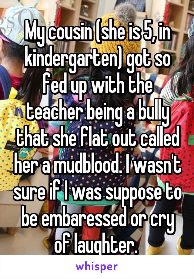 My cousin (she is 5, in kindergarten) got so fed up with the teacher being a bully that she flat out called her a mudblood. I wasn't sure if I was suppose to be embaressed or cry of laughter. 