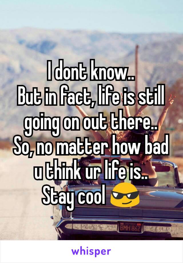 I dont know..
But in fact, life is still going on out there..
So, no matter how bad u think ur life is..
Stay cool 😎