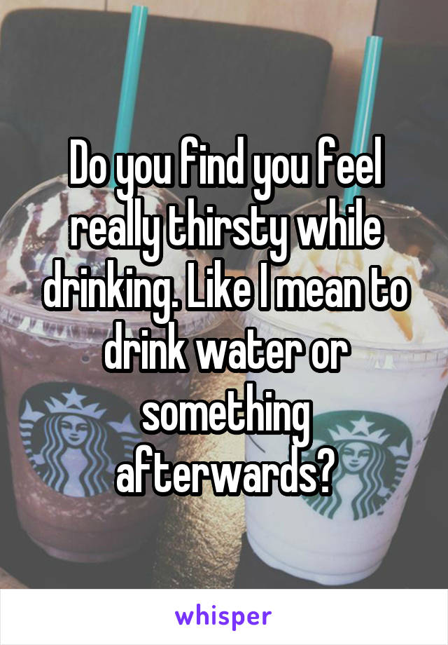 Do you find you feel really thirsty while drinking. Like I mean to drink water or something afterwards?