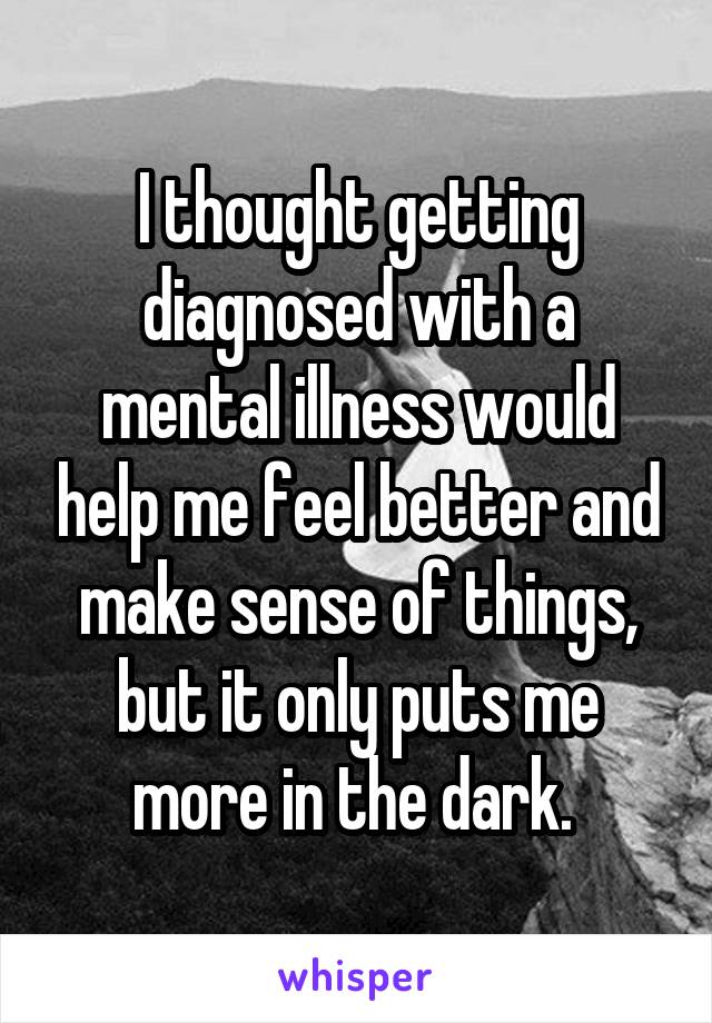 I thought getting diagnosed with a mental illness would help me feel better and make sense of things, but it only puts me more in the dark. 