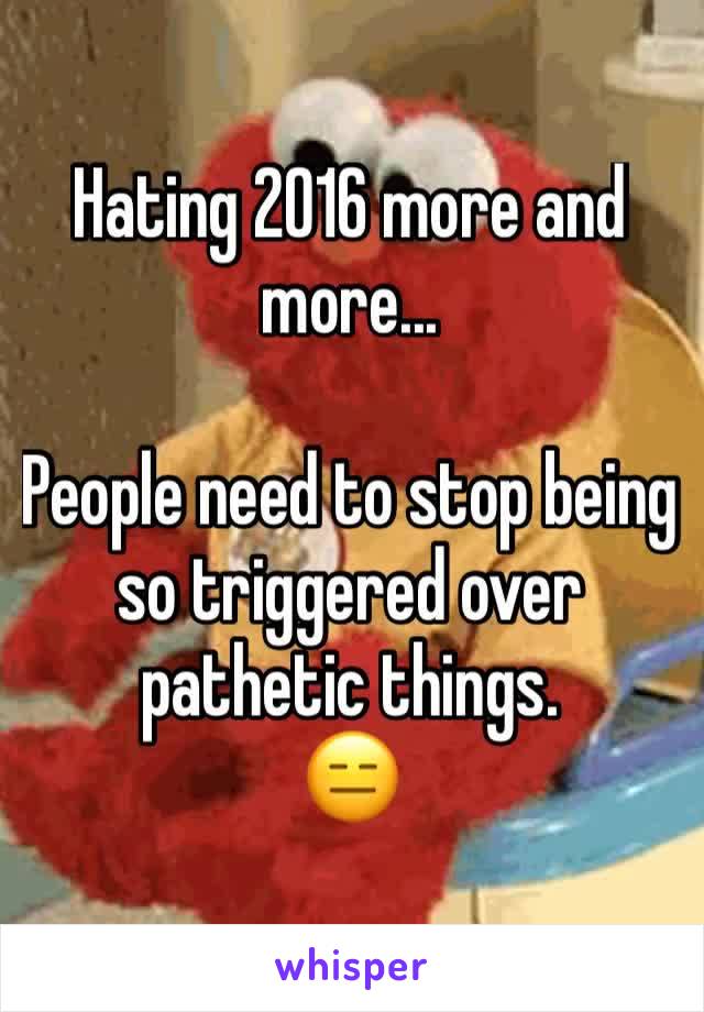 Hating 2016 more and more...

People need to stop being so triggered over pathetic things.
😑