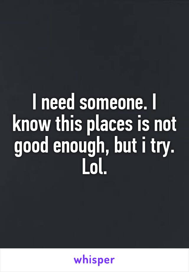 I need someone. I know this places is not good enough, but i try. Lol.