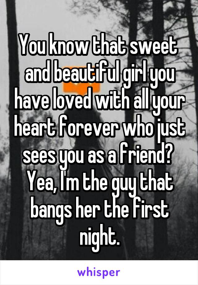 You know that sweet  and beautiful girl you have loved with all your heart forever who just sees you as a friend?  Yea, I'm the guy that bangs her the first night.