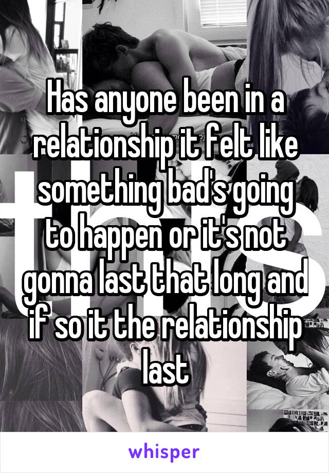 Has anyone been in a relationship it felt like something bad's going to happen or it's not gonna last that long and if so it the relationship last