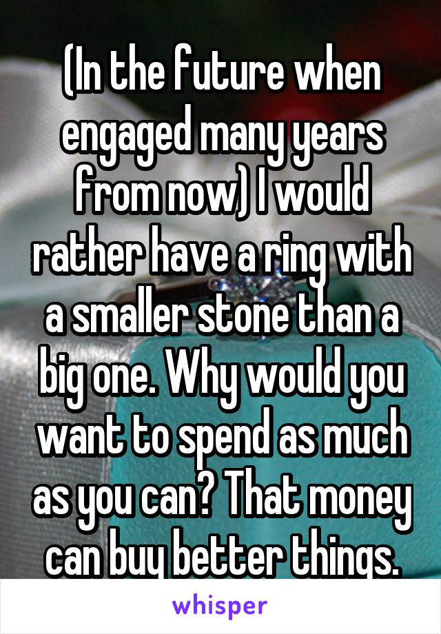 (In the future when engaged many years from now) I would rather have a ring with a smaller stone than a big one. Why would you want to spend as much as you can? That money can buy better things.