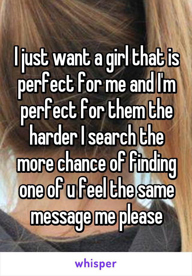 I just want a girl that is perfect for me and I'm perfect for them the harder I search the more chance of finding one of u feel the same message me please