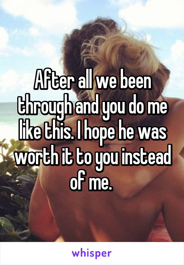 After all we been through and you do me like this. I hope he was worth it to you instead of me. 