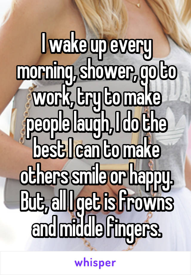 I wake up every morning, shower, go to work, try to make people laugh, I do the best I can to make others smile or happy. But, all I get is frowns and middle fingers.