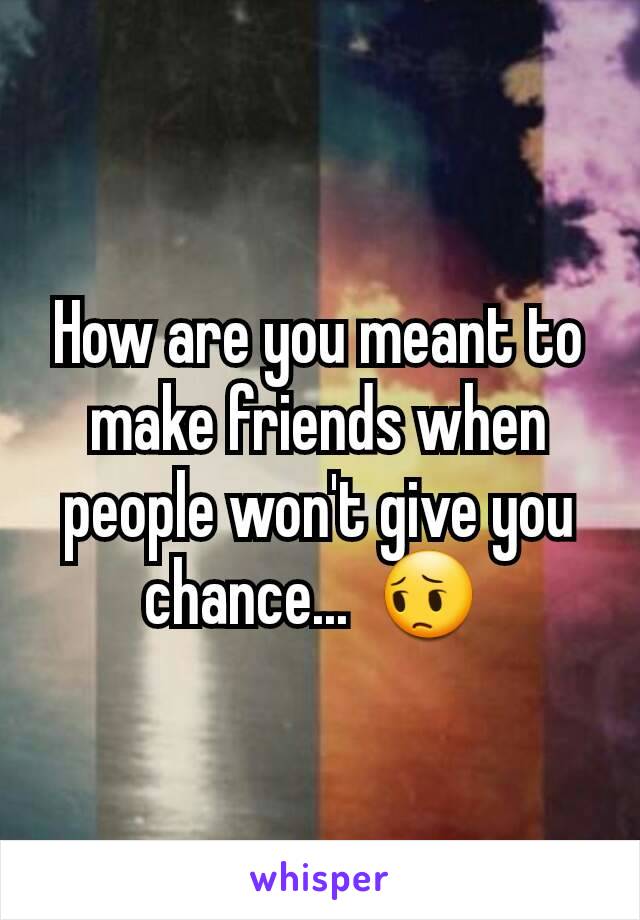 How are you meant to make friends when people won't give you chance...  😔 