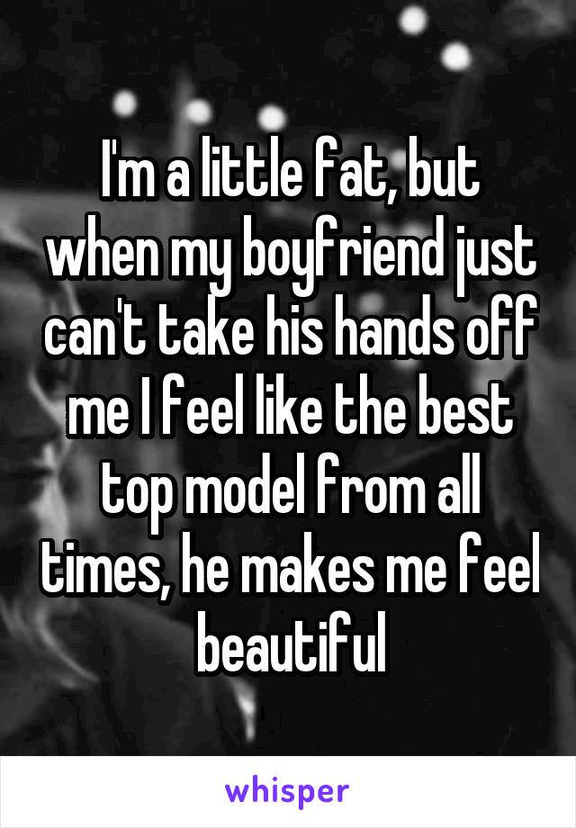 I'm a little fat, but when my boyfriend just can't take his hands off me I feel like the best top model from all times, he makes me feel beautiful