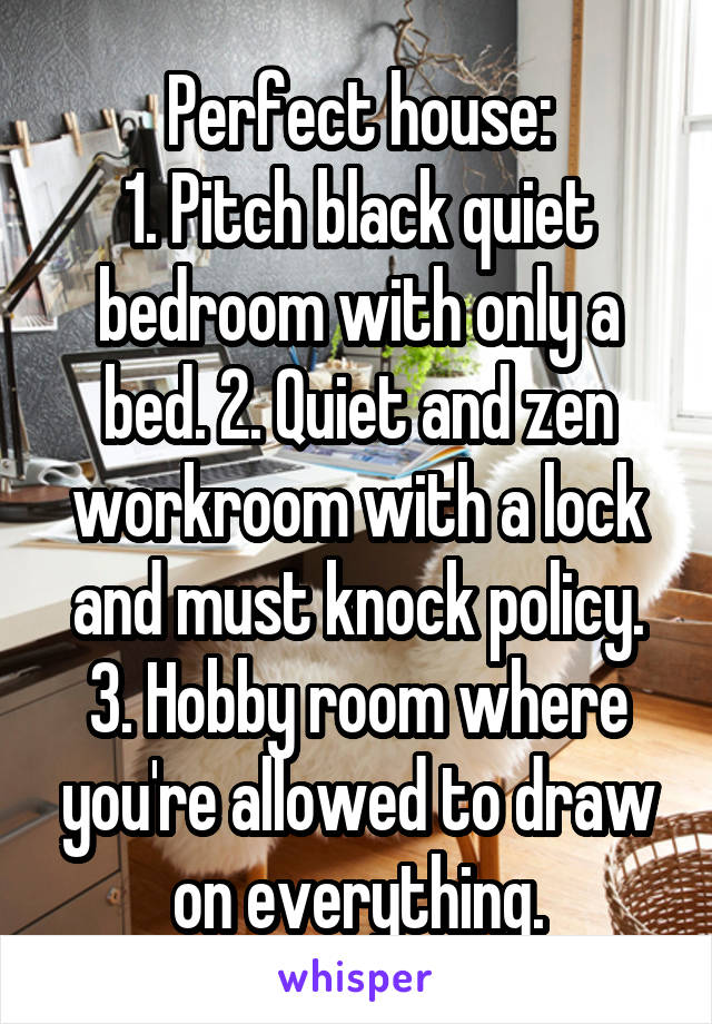 Perfect house:
1. Pitch black quiet bedroom with only a bed. 2. Quiet and zen workroom with a lock and must knock policy. 3. Hobby room where you're allowed to draw on everything.