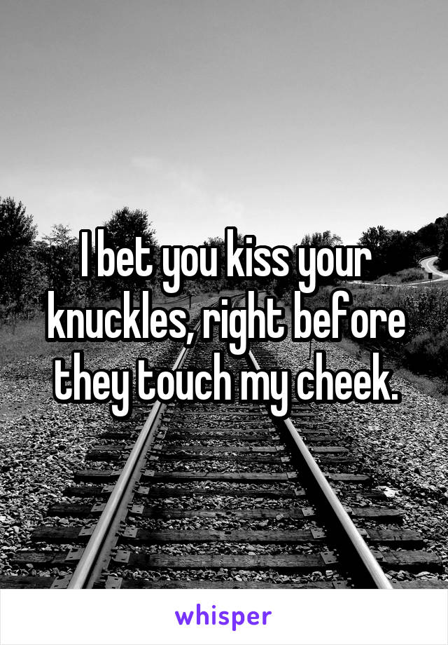 I bet you kiss your knuckles, right before they touch my cheek.