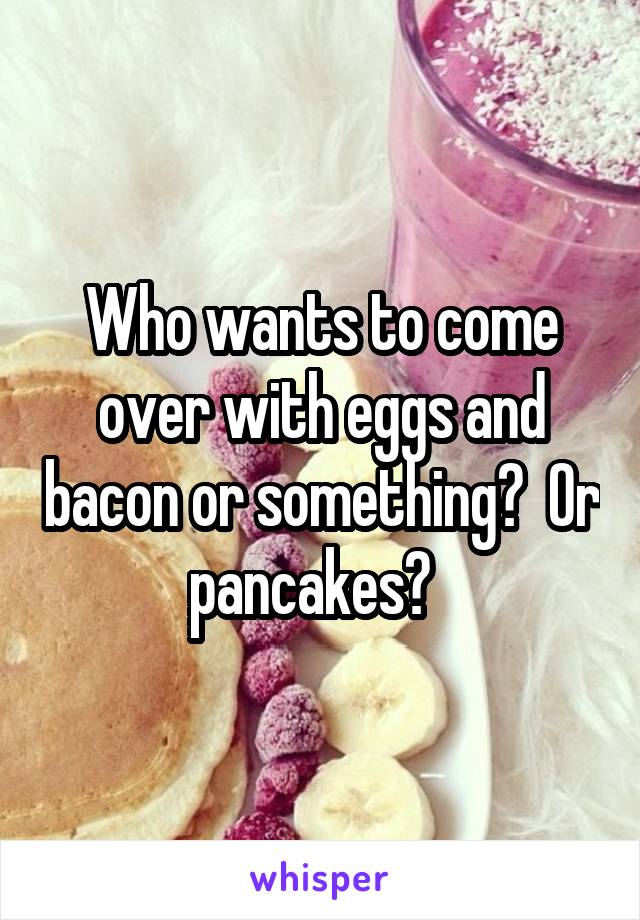 Who wants to come over with eggs and bacon or something?  Or pancakes?  