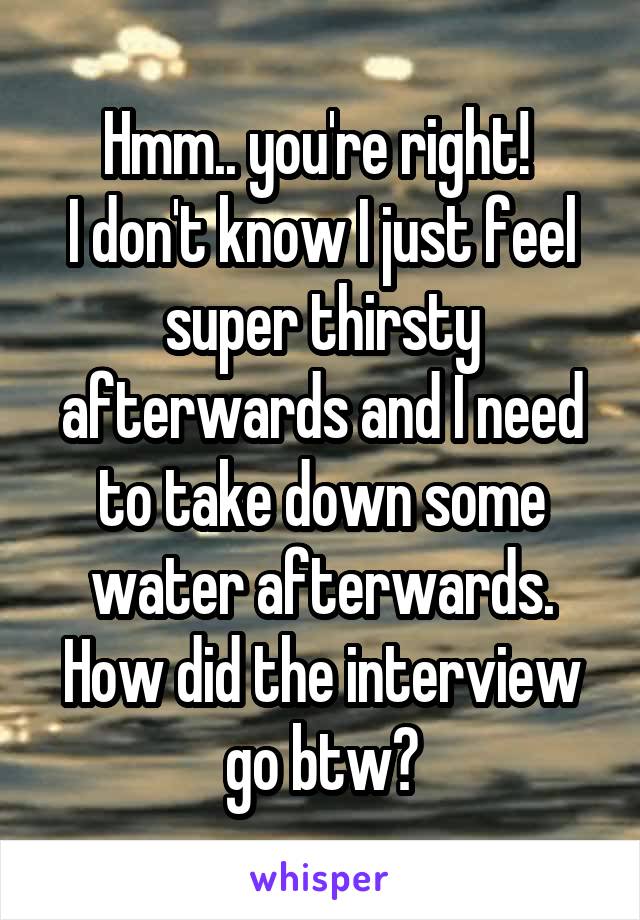 Hmm.. you're right! 
I don't know I just feel super thirsty afterwards and I need to take down some water afterwards. How did the interview go btw?