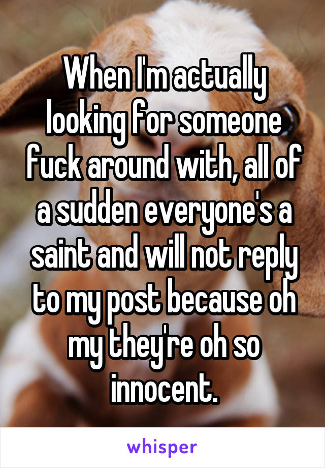 When I'm actually looking for someone fuck around with, all of a sudden everyone's a saint and will not reply to my post because oh my they're oh so innocent.