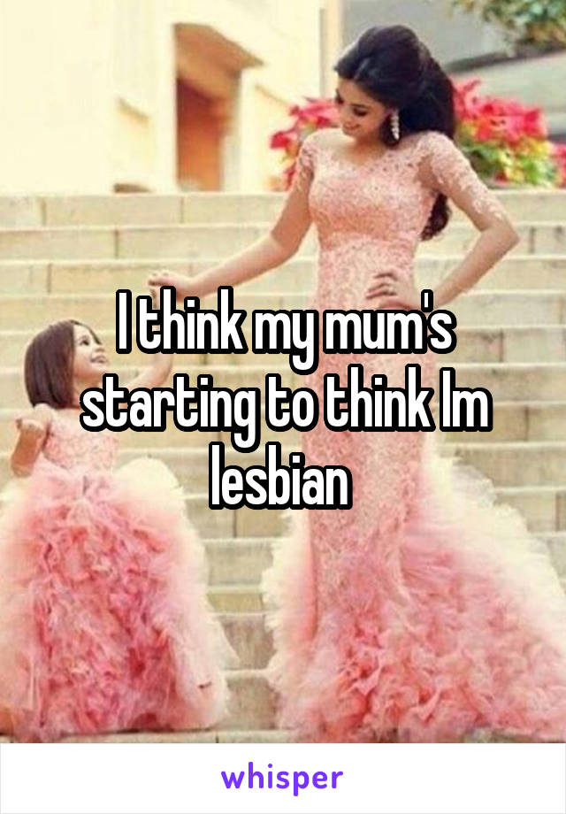 I think my mum's starting to think Im lesbian 