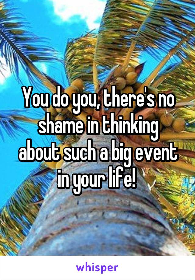You do you, there's no
shame in thinking about such a big event in your life! 
