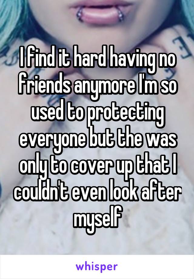 I find it hard having no friends anymore I'm so used to protecting everyone but the was only to cover up that I couldn't even look after myself