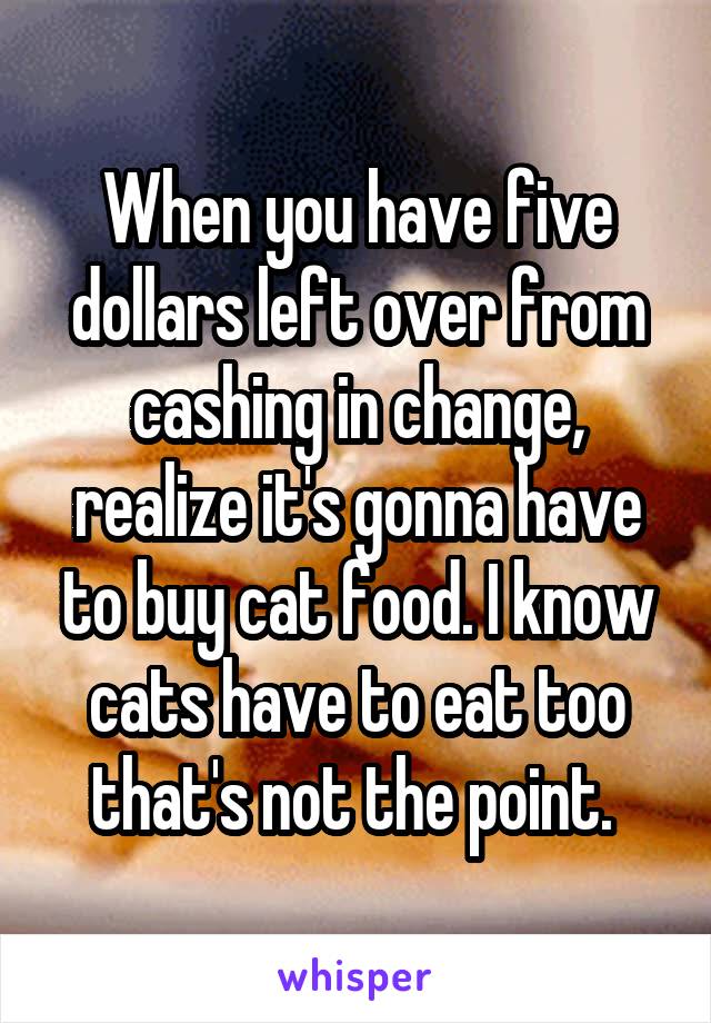 When you have five dollars left over from cashing in change, realize it's gonna have to buy cat food. I know cats have to eat too that's not the point. 