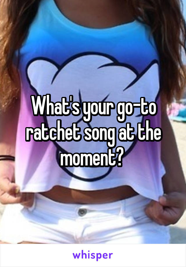 What's your go-to ratchet song at the moment? 