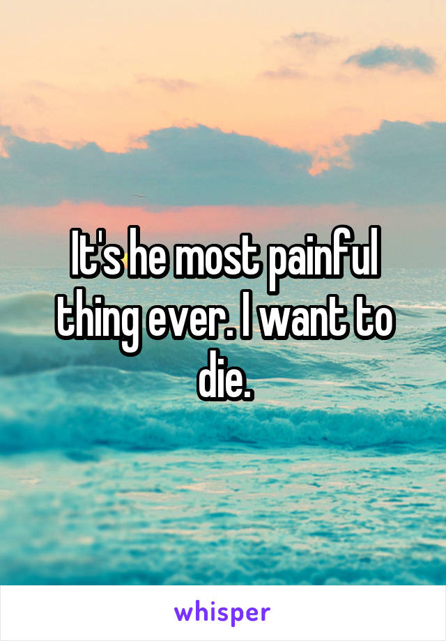 It's he most painful thing ever. I want to die.